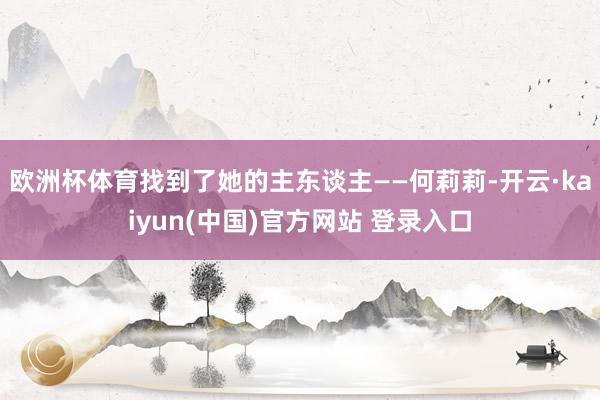 欧洲杯体育找到了她的主东谈主——何莉莉-开云·kaiyun(中国)官方网站 登录入口