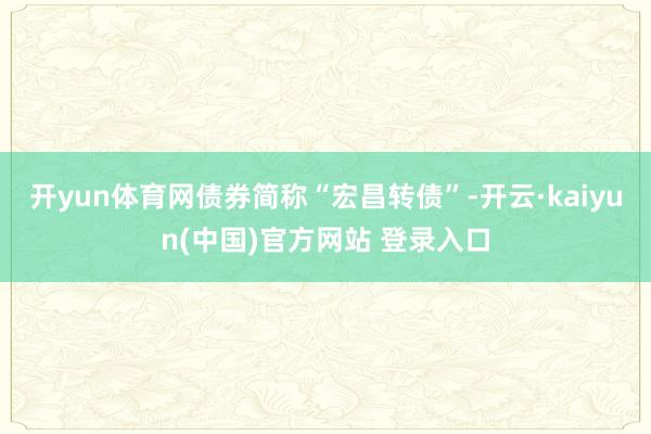 开yun体育网债券简称“宏昌转债”-开云·kaiyun(中国)官方网站 登录入口