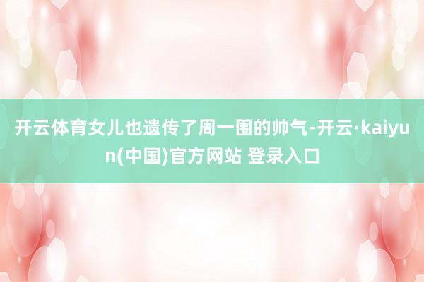 开云体育女儿也遗传了周一围的帅气-开云·kaiyun(中国)官方网站 登录入口