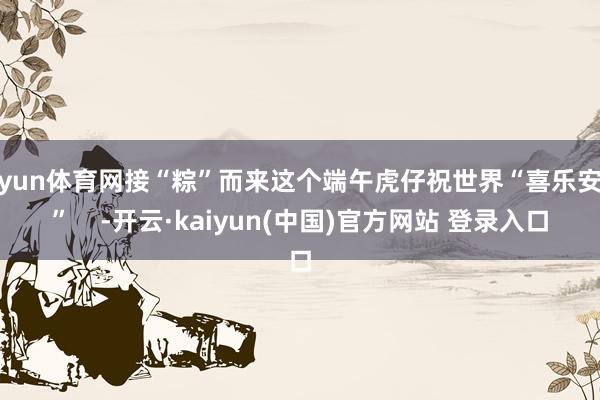 开yun体育网接“粽”而来这个端午虎仔祝世界“喜乐安康”    -开云·kaiyun(中国)官方网站 登录入口