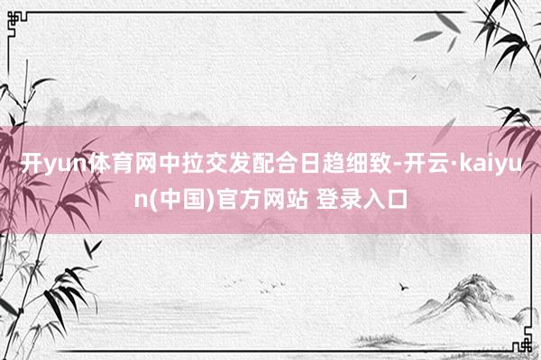 开yun体育网中拉交发配合日趋细致-开云·kaiyun(中国)官方网站 登录入口