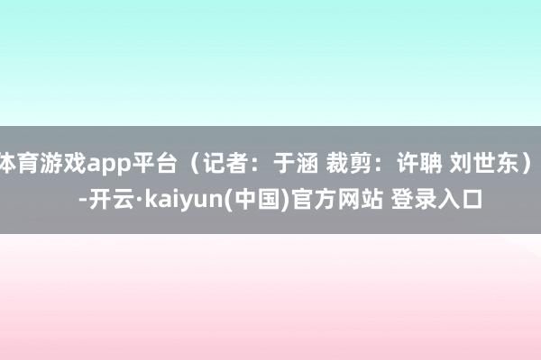 体育游戏app平台（记者：于涵 裁剪：许聃 刘世东）    -开云·kaiyun(中国)官方网站 登录入口