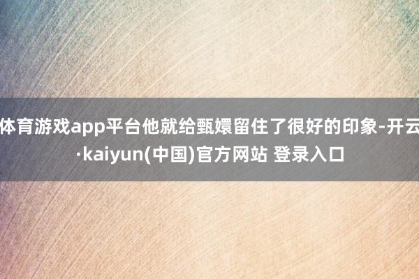 体育游戏app平台他就给甄嬛留住了很好的印象-开云·kaiyun(中国)官方网站 登录入口