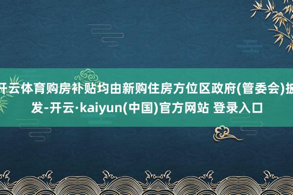 开云体育购房补贴均由新购住房方位区政府(管委会)披发-开云·kaiyun(中国)官方网站 登录入口