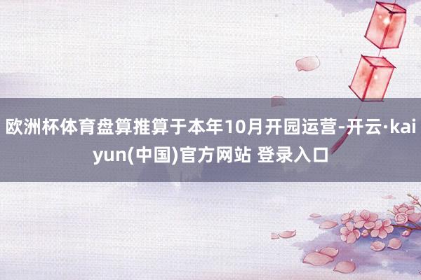 欧洲杯体育盘算推算于本年10月开园运营-开云·kaiyun(中国)官方网站 登录入口