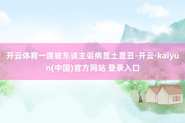 开云体育一度被东谈主诟病显土显丑-开云·kaiyun(中国)官方网站 登录入口
