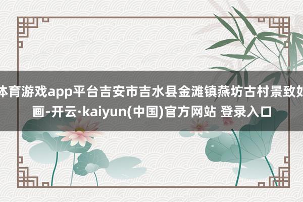 体育游戏app平台吉安市吉水县金滩镇燕坊古村景致如画-开云·kaiyun(中国)官方网站 登录入口