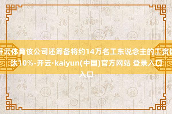 开云体育该公司还筹备将约14万名工东说念主的工资镌汰10%-开云·kaiyun(中国)官方网站 登录入口