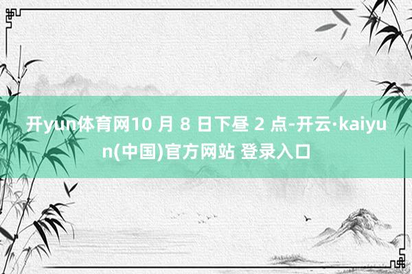 开yun体育网10 月 8 日下昼 2 点-开云·kaiyun(中国)官方网站 登录入口