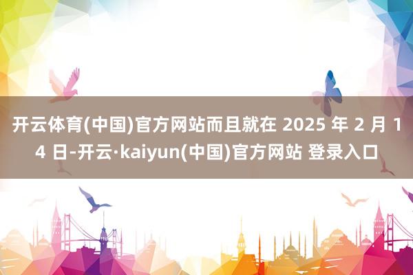 开云体育(中国)官方网站而且就在 2025 年 2 月 14 日-开云·kaiyun(中国)官方网站 登录入口