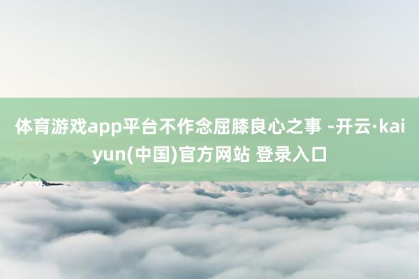 体育游戏app平台不作念屈膝良心之事 -开云·kaiyun(中国)官方网站 登录入口