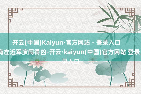开云(中国)Kaiyun·官方网站 - 登录入口       台海左近军演闹得凶-开云·kaiyun(中国)官方网站 登录入口