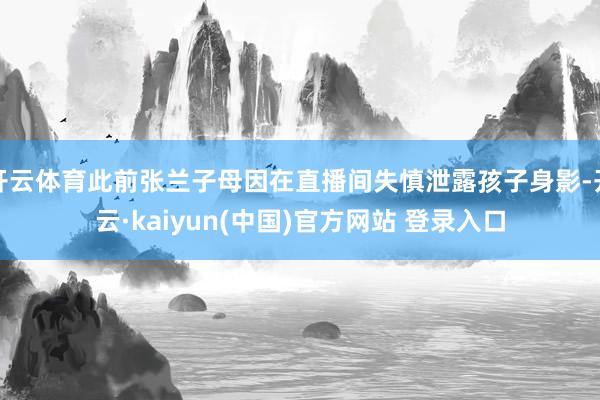 开云体育此前张兰子母因在直播间失慎泄露孩子身影-开云·kaiyun(中国)官方网站 登录入口