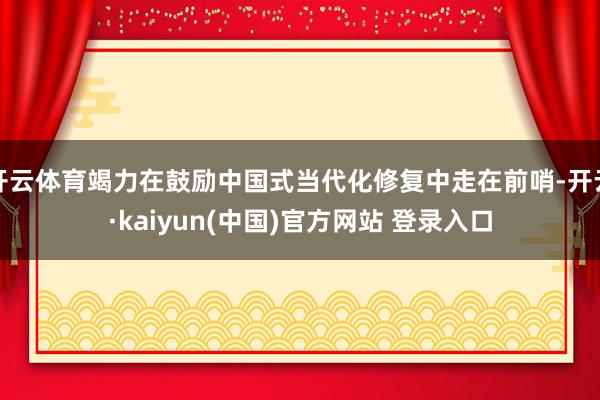 开云体育竭力在鼓励中国式当代化修复中走在前哨-开云·kaiyun(中国)官方网站 登录入口