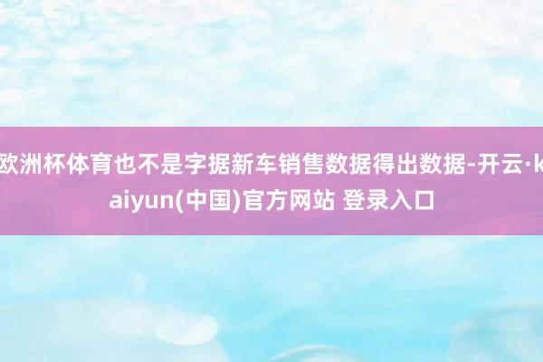 欧洲杯体育也不是字据新车销售数据得出数据-开云·kaiyun(中国)官方网站 登录入口