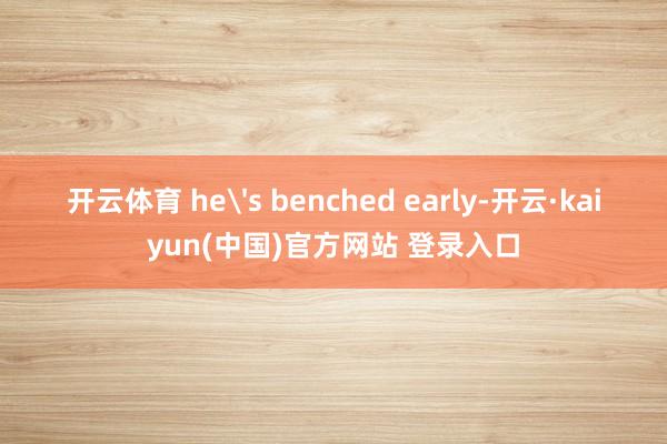 开云体育 he's benched early-开云·kaiyun(中国)官方网站 登录入口