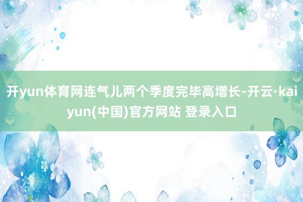 开yun体育网连气儿两个季度完毕高增长-开云·kaiyun(中国)官方网站 登录入口