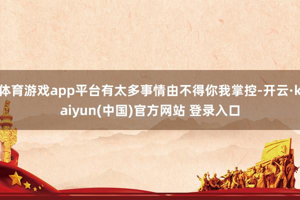 体育游戏app平台有太多事情由不得你我掌控-开云·kaiyun(中国)官方网站 登录入口