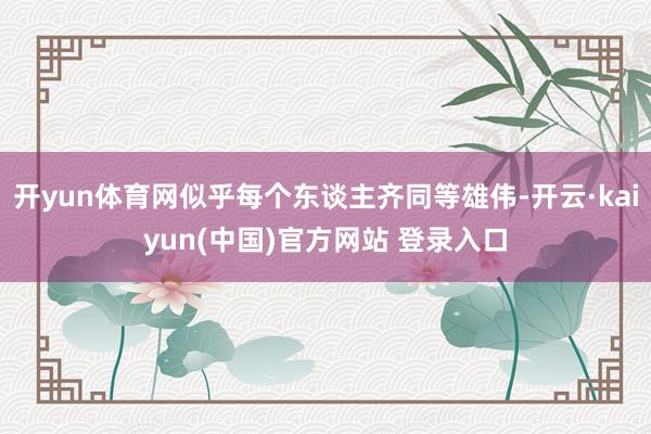 开yun体育网似乎每个东谈主齐同等雄伟-开云·kaiyun(中国)官方网站 登录入口