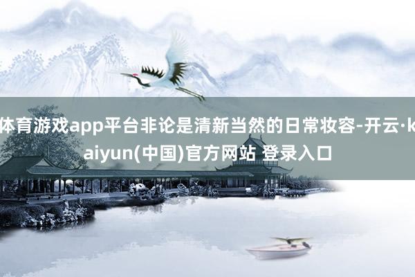 体育游戏app平台非论是清新当然的日常妆容-开云·kaiyun(中国)官方网站 登录入口