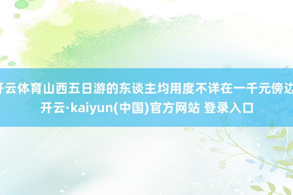 开云体育山西五日游的东谈主均用度不详在一千元傍边-开云·kaiyun(中国)官方网站 登录入口