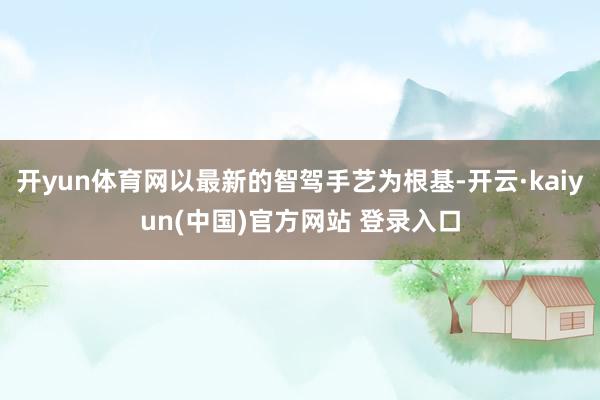 开yun体育网以最新的智驾手艺为根基-开云·kaiyun(中国)官方网站 登录入口