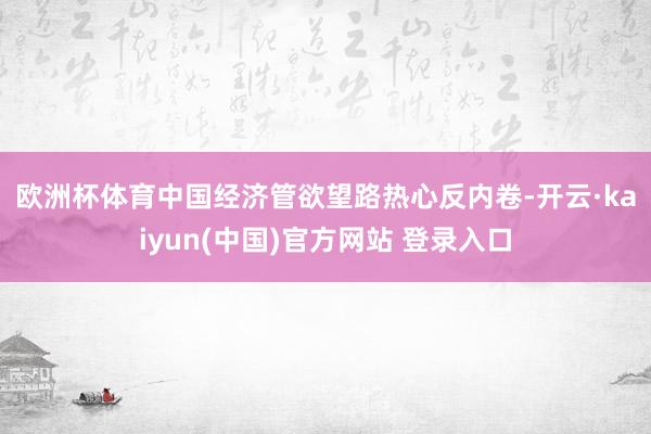 欧洲杯体育　　中国经济管欲望路热心反内卷-开云·kaiyun(中国)官方网站 登录入口