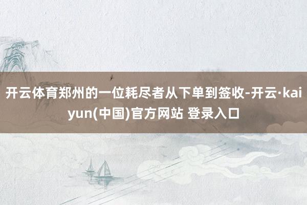 开云体育郑州的一位耗尽者从下单到签收-开云·kaiyun(中国)官方网站 登录入口