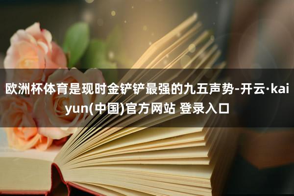欧洲杯体育是现时金铲铲最强的九五声势-开云·kaiyun(中国)官方网站 登录入口