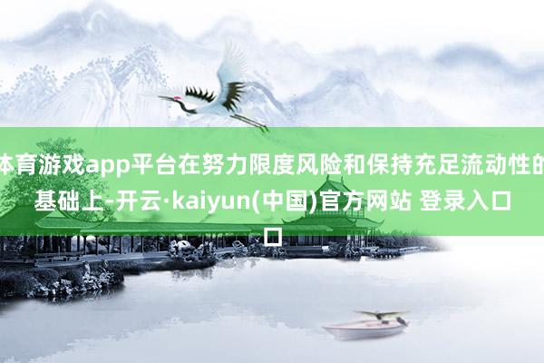 体育游戏app平台在努力限度风险和保持充足流动性的基础上-开云·kaiyun(中国)官方网站 登录入口