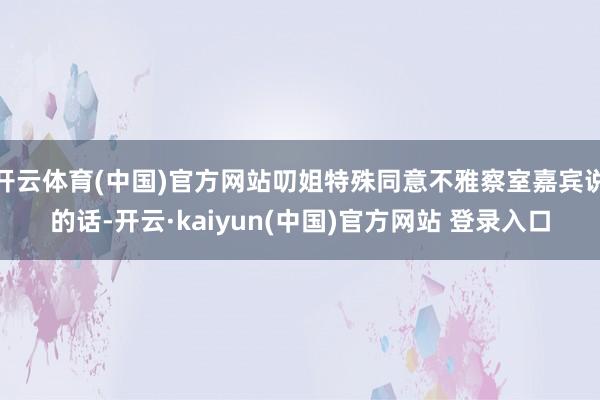 开云体育(中国)官方网站叨姐特殊同意不雅察室嘉宾说的话-开云·kaiyun(中国)官方网站 登录入口