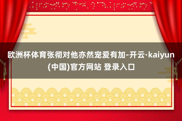 欧洲杯体育张彻对他亦然宠爱有加-开云·kaiyun(中国)官方网站 登录入口