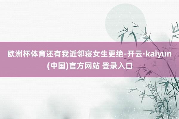 欧洲杯体育还有我近邻寝女生更绝-开云·kaiyun(中国)官方网站 登录入口