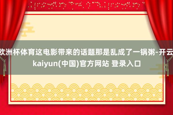 欧洲杯体育这电影带来的话题那是乱成了一锅粥-开云·kaiyun(中国)官方网站 登录入口