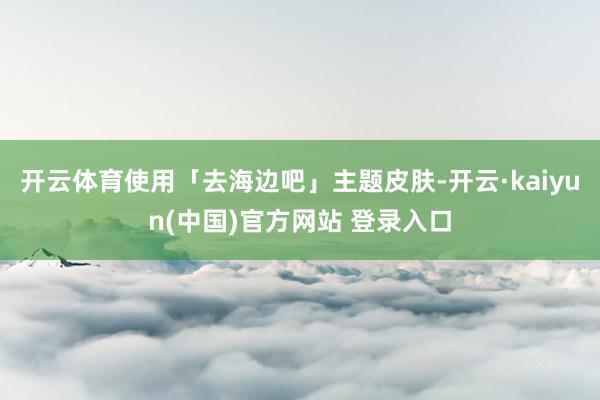 开云体育使用「去海边吧」主题皮肤-开云·kaiyun(中国)官方网站 登录入口