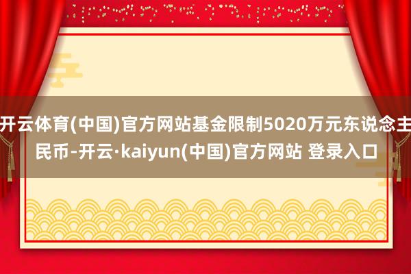 开云体育(中国)官方网站基金限制5020万元东说念主民币-开云·kaiyun(中国)官方网站 登录入口