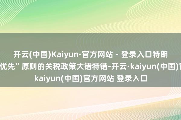 开云(中国)Kaiyun·官方网站 - 登录入口特朗普基于“好意思国优先”原则的关税政策大错特错-开云·kaiyun(中国)官方网站 登录入口