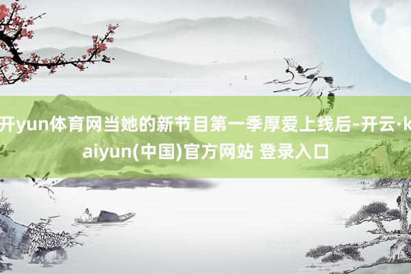 开yun体育网当她的新节目第一季厚爱上线后-开云·kaiyun(中国)官方网站 登录入口