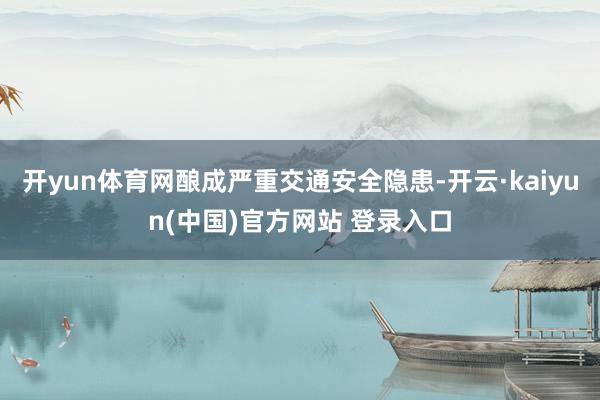 开yun体育网酿成严重交通安全隐患-开云·kaiyun(中国)官方网站 登录入口