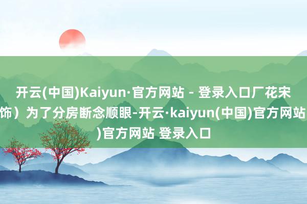 开云(中国)Kaiyun·官方网站 - 登录入口厂花宋莹（蒋欣饰）为了分房断念顺眼-开云·kaiyun(中国)官方网站 登录入口
