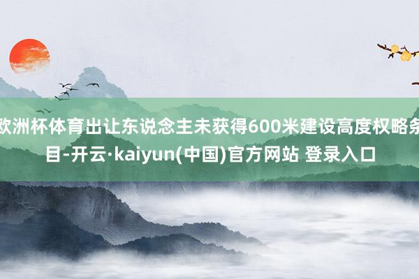 欧洲杯体育出让东说念主未获得600米建设高度权略条目-开云·kaiyun(中国)官方网站 登录入口