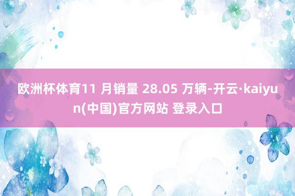 欧洲杯体育11 月销量 28.05 万辆-开云·kaiyun(中国)官方网站 登录入口