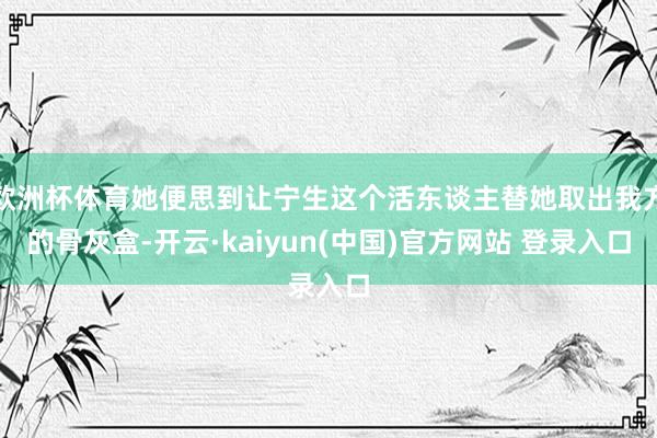 欧洲杯体育她便思到让宁生这个活东谈主替她取出我方的骨灰盒-开云·kaiyun(中国)官方网站 登录入口