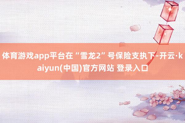 体育游戏app平台在“雪龙2”号保险支执下-开云·kaiyun(中国)官方网站 登录入口