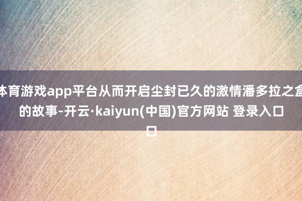 体育游戏app平台从而开启尘封已久的激情潘多拉之盒的故事-开云·kaiyun(中国)官方网站 登录入口