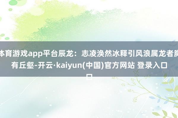 体育游戏app平台辰龙：志凌涣然冰释引风浪属龙者胸有丘壑-开云·kaiyun(中国)官方网站 登录入口
