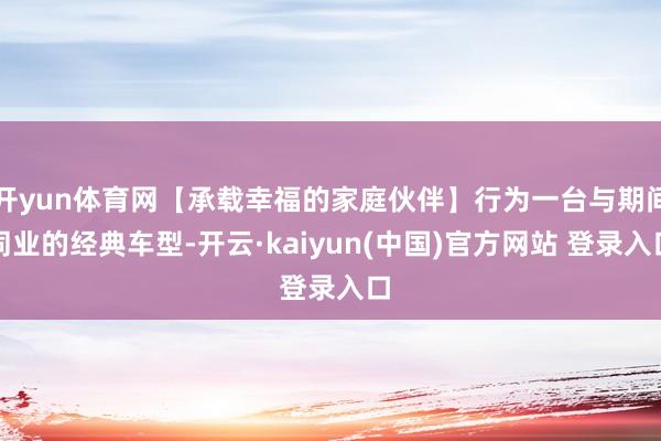 开yun体育网【承载幸福的家庭伙伴】行为一台与期间同业的经典车型-开云·kaiyun(中国)官方网站 登录入口
