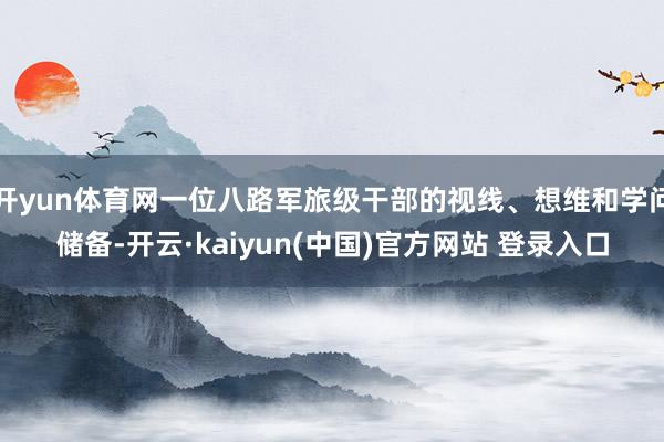 开yun体育网一位八路军旅级干部的视线、想维和学问储备-开云·kaiyun(中国)官方网站 登录入口