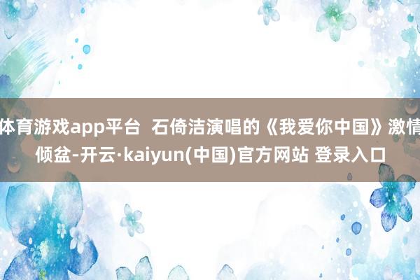 体育游戏app平台  石倚洁演唱的《我爱你中国》激情倾盆-开云·kaiyun(中国)官方网站 登录入口