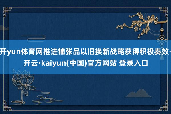 开yun体育网推进铺张品以旧换新战略获得积极奏效-开云·kaiyun(中国)官方网站 登录入口